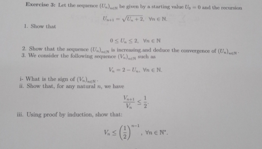 Let the sequence (U_n)_n∈ N be given by a starting value U_0=0 and the recursion
U_n+1=sqrt(U_n)+2, forall n∈ N. 
1. Show that
0≤ U_n≤ 2, forall n∈ N
2. Show that the sequence (U_n)_n∈ N is increasing.and deduce the convergence of (U_n)_n∈ N. 
3. We consider the following sequence (V_n)_n∈ N such as
V_n=2-U_n, forall n∈ N. 
i- What is the sign of (V_n), _n∈ N^*
ii. Show that, for any natural n, we have
frac V_n+1V_n≤  1/2 . 
iii. Using proof by induction, show that:
V_n≤ ( 1/2 )^n-1, forall n∈ N^*.