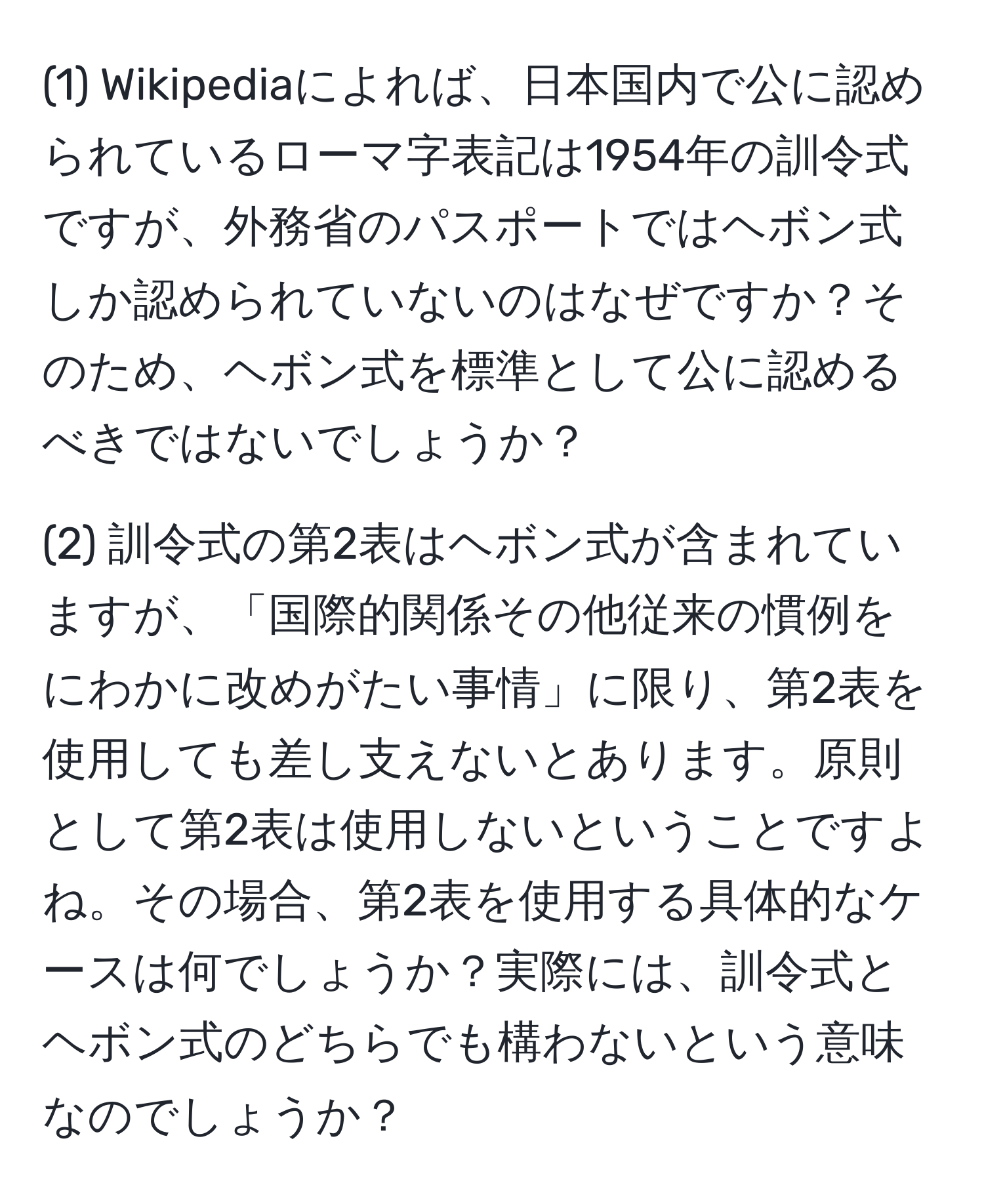 (1) Wikipediaによれば、日本国内で公に認められているローマ字表記は1954年の訓令式ですが、外務省のパスポートではヘボン式しか認められていないのはなぜですか？そのため、ヘボン式を標準として公に認めるべきではないでしょうか？

(2) 訓令式の第2表はヘボン式が含まれていますが、「国際的関係その他従来の慣例をにわかに改めがたい事情」に限り、第2表を使用しても差し支えないとあります。原則として第2表は使用しないということですよね。その場合、第2表を使用する具体的なケースは何でしょうか？実際には、訓令式とヘボン式のどちらでも構わないという意味なのでしょうか？