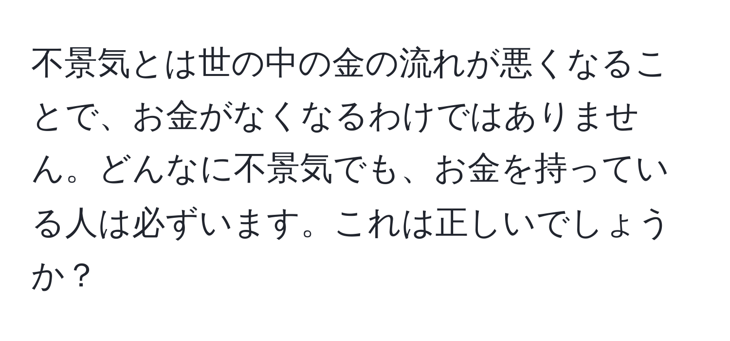 不景気とは世の中の金の流れが悪くなることで、お金がなくなるわけではありません。どんなに不景気でも、お金を持っている人は必ずいます。これは正しいでしょうか？