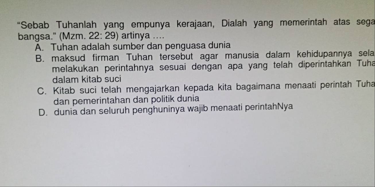 “Sebab Tuhanlah yang empunya kerajaan, Dialah yang memerintah atas sega
bangsa.” (Mzm. 22: 29) artinya ....
A. Tuhan adalah sumber dan penguasa dunia
B. maksud firman Tuhan tersebut agar manusia dalam kehidupannya sela
melakukan perintahnya sesuai dengan apa yang telah diperintahkan Tuha
dalam kitab suci
C. Kitab suci telah mengajarkan kepada kita bagaimana menaati perintah Tuha
dan pemerintahan dan politik dunia
D. dunia dan seluruh penghuninya wajib menaati perintahNya