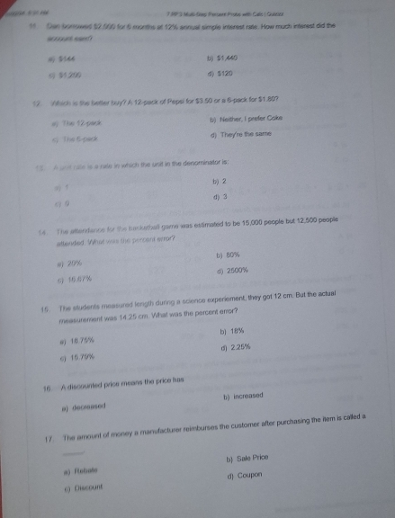 RP3 Muls-Geep Feruert Probs with Cals | Guatizt
1 Dan bonowed $2.000 for 6 months at 12% annual simple interest rate. How much interest did the
s t s
8 5544 () $1,440
5 $1,200 d) $120
12 Which is the better buy? A 12 -pack of Pepsi for $3.50 or a 6 -pack for $1.80?
oj The 12 pack b) Neither, I prefer Coks
< The  6 -pack d) They're the same
wod rale is a rale in which the unit in the denominator is:
9 1 b) 2
d) 3
S4. The attendance for the basketball game was estimated to be 15,000 people but 12,500 people
attended. What was the percent error?
ii) 20% b) 80%
5) 16.07% d) 2500%
15. The students measured length during a science experiement, they got 12 cm. But the actual
measurement was 14.25 cm. What was the percent error?
e) 18.75% b) 18%
cj 15.79% 2.25%
16. A discounted price means the price has
a) decreased b) increased
17. The amount of money a manufacturer reimburses the customer after purchasing the ilem is called a
_
a) Flotato b) Sale Price
c) Discount d) Coupon