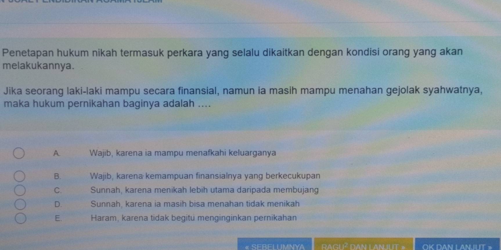 Penetapan hukum nikah termasuk perkara yang selalu dikaitkan dengan kondisi orang yang akan
melakukannya.
Jika seorang laki-laki mampu secara finansial, namun ia masih mampu menahan gejolak syahwatnya,
maka hukum pernikahan baginya adalah ....
A. Wajib, karena ia mampu menafkahi keluarganya
B. Wajib, karena kemampuan finansialnya yang berkecukupan
C. Sunnah, karena menikah lebih utama daripada membujang
D. Sunnah, karena ia masih bisa menahan tidak menikah
E. Haram, karena tidak begitu menginginkan pernikahan
« SEBELUMNYA rAGU² dAN LANJUT : OK DAN L AN.IUT >