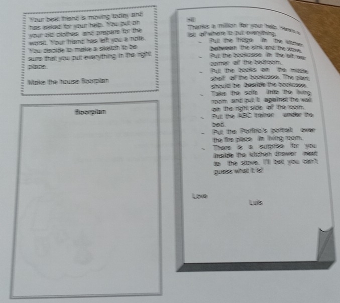 Your best friend is moving lodlay and 
has asiked for your help. You pult on 
your old clothes, and prepare for the 
Thankks a million for your het. H eno a 
worst. Your friend has leff you a note. ist of where to bull evenyting. 
、 Pull the hage im te otre 
You depide to make a sikeltch to be 
between the sink and he ste. 
sure that you put evenything in the right Pull the bookcase im the left rer 
comer of the bedroom. 
DBDE Pull the books om the middle 
、 
Make the house foorplan shelf of the bookcass. The plant, 
should be beside the bookcsse. 
、 Take the sofe into te living 
rom, and put it; against the wail 
floorplan om the right side of the room. 
、 Pull the ABC traimer under the 
bed. 
、 Pul the Porfirio's porrail over 
the fire place in living room. 
、 There is a surprise for you 
inside the kilchen drower next . 
to the stove. I'lll bet you can't 
guess what it. is! 
Love 
Luis