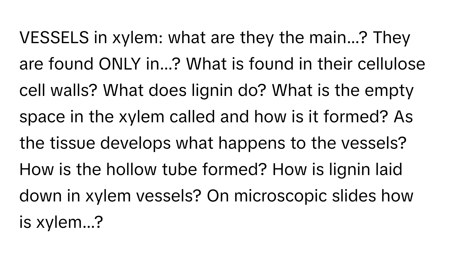 VESSELS in xylem: what are they the main...? They are found ONLY in...? What is found in their cellulose cell walls? What does lignin do? What is the empty space in the xylem called and how is it formed? As the tissue develops what happens to the vessels? How is the hollow tube formed? How is lignin laid down in xylem vessels? On microscopic slides how is xylem...?