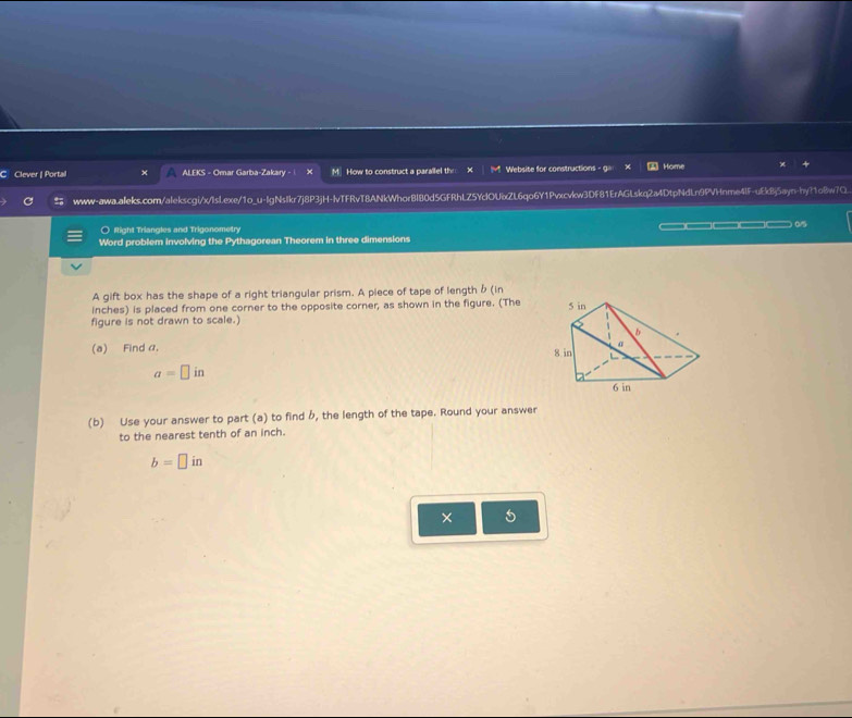 Clever | Portail ALEKS - Omar Garba-Zakary - | M. How to construct a parallel the Website for constructions - g= Home 
www-awa.aleks.com/alekscgi/x/Islexe/1o_u-lgNsIkr7j8P3jH-lvTFRvT8ANkWhor8l80d5GFRhLZ5YclOUxZL6qo6Y1Pvxcvkw3Df81ErAGLskq2a4DtpNdLn9PVHnme4lF-uEkBj5ayn-hy?1o8w7Q 
○ Right Triangles and Trigonometry 
Word problem involving the Pythagorean Theorem in three dimensions — □ □ o
A gift box has the shape of a right triangular prism. A piece of tape of length b (in 
inches) is placed from one corner to the opposite corner, as shown in the figure. (The 
figure is not drawn to scale.) 
(a) Find a.
a=□ in
(b) Use your answer to part (a) to find b, the length of the tape. Round your answer 
to the nearest tenth of an inch.
b=□ in
× 5