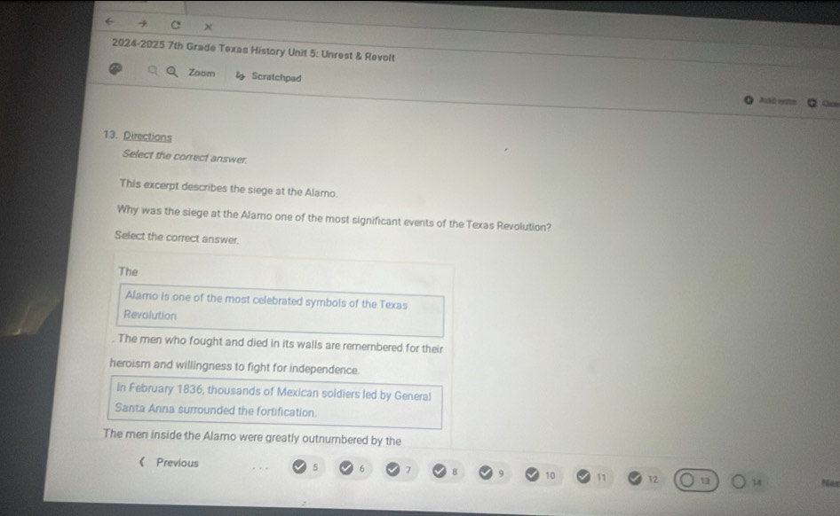 ×
2024-2025 7th Grade Texas History Unit 5: Unrest & Revolt
Zoom Scratchped
Add vn O
13. Directions
Select the correct answer.
This excerpt describes the siege at the Alamo.
Why was the siege at the Alamo one of the most significant events of the Texas Revolution?
Select the correct answer.
The
Alamo is one of the most celebrated symbols of the Texas
Revolution
. The men who fought and died in its walls are remerbered for their
heroism and willingness to fight for independence.
In February 1836, thousands of Mexican soldiers led by General
Santa Anna surrounded the fortification.
The men inside the Alamo were greatly outnumbered by the
《 Previous 5 6 7 B 10 11 12 13 14