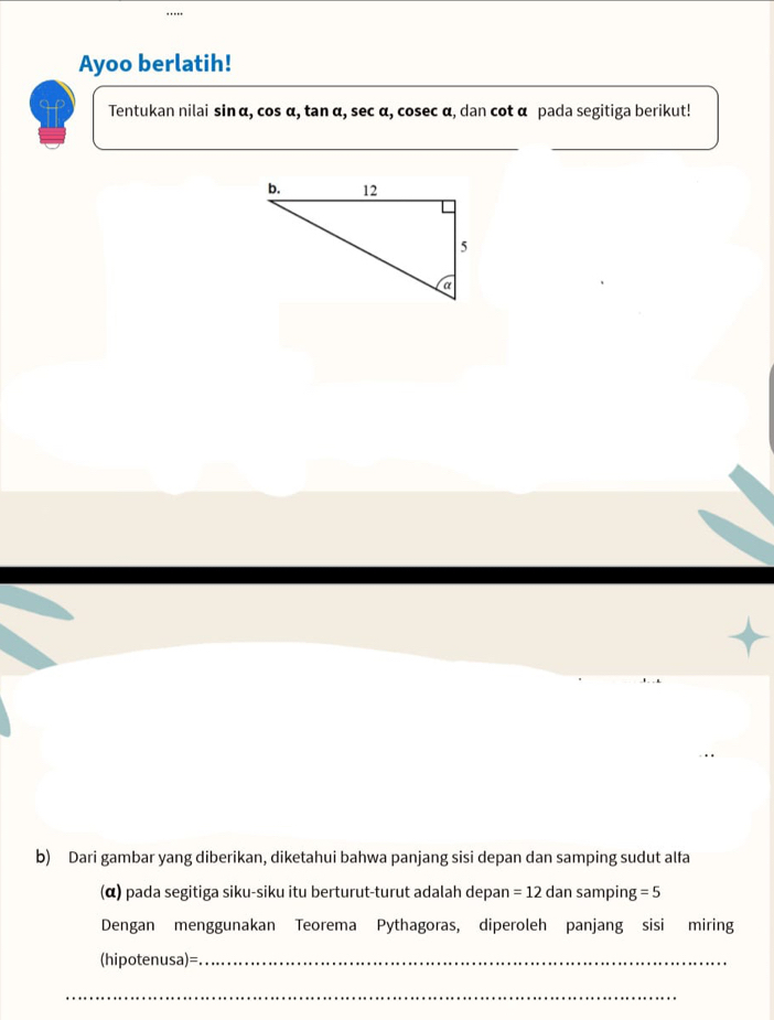 Ayoo berlatih! 
Tentukan nilai sin α, cos α, tan α, sec α, cosec α, dan cot α pada segitiga berikut! 
b) Dari gambar yang diberikan, diketahui bahwa panjang sisi depan dan samping sudut alfa 
(α) pada segitiga siku-siku itu berturut-turut adalah depan =12da in samping =5
Dengan menggunakan Teorema Pythagoras, diperoleh panjang sisi miring 
(hipotenusa)=_ 
__