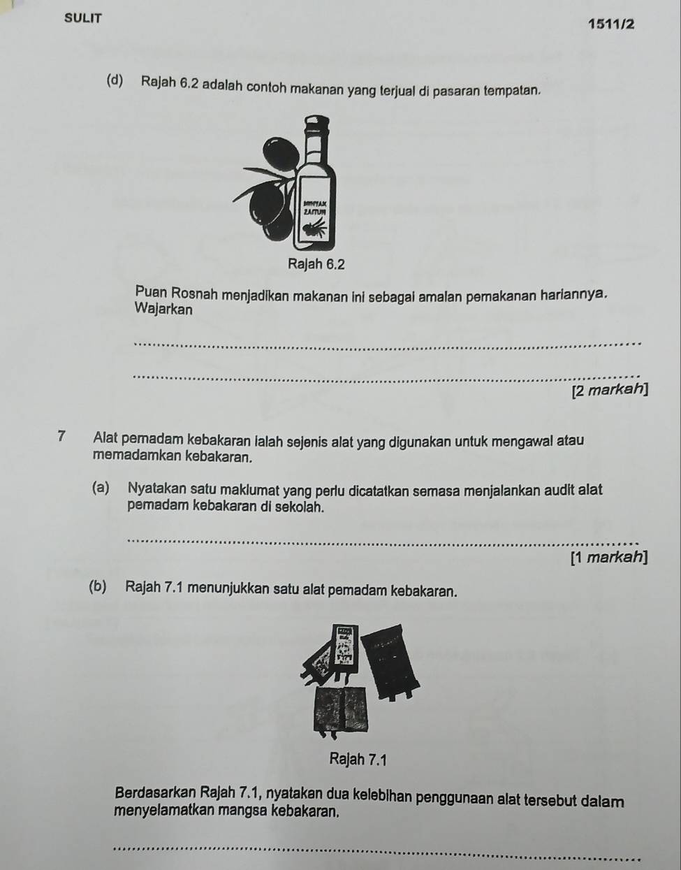 SULIT 1511/2 
(d) Rajah 6.2 adalah contoh makanan yang terjual di pasaran tempatan. 
Puan Rosnah menjadikan makanan ini sebagai amalan pemakanan hariannya. 
Wajarkan 
_ 
_ 
[2 markah]
7 Alat peradam kebakaran lalah sejenis alat yang digunakan untuk mengawal atau 
memadamkan kebakaran. 
(a) Nyatakan satu maklumat yang perlu dicatatkan semasa menjalankan audit alat 
pemadam kebakaran di sekolah. 
_ 
[1 markah] 
(b) Rajah 7.1 menunjukkan satu alat pemadam kebakaran. 
Rajah 7.1 
Berdasarkan Rajah 7.1, nyatakan dua kelebihan penggunaan alat tersebut dalam 
menyelamatkan mangsa kebakaran. 
_