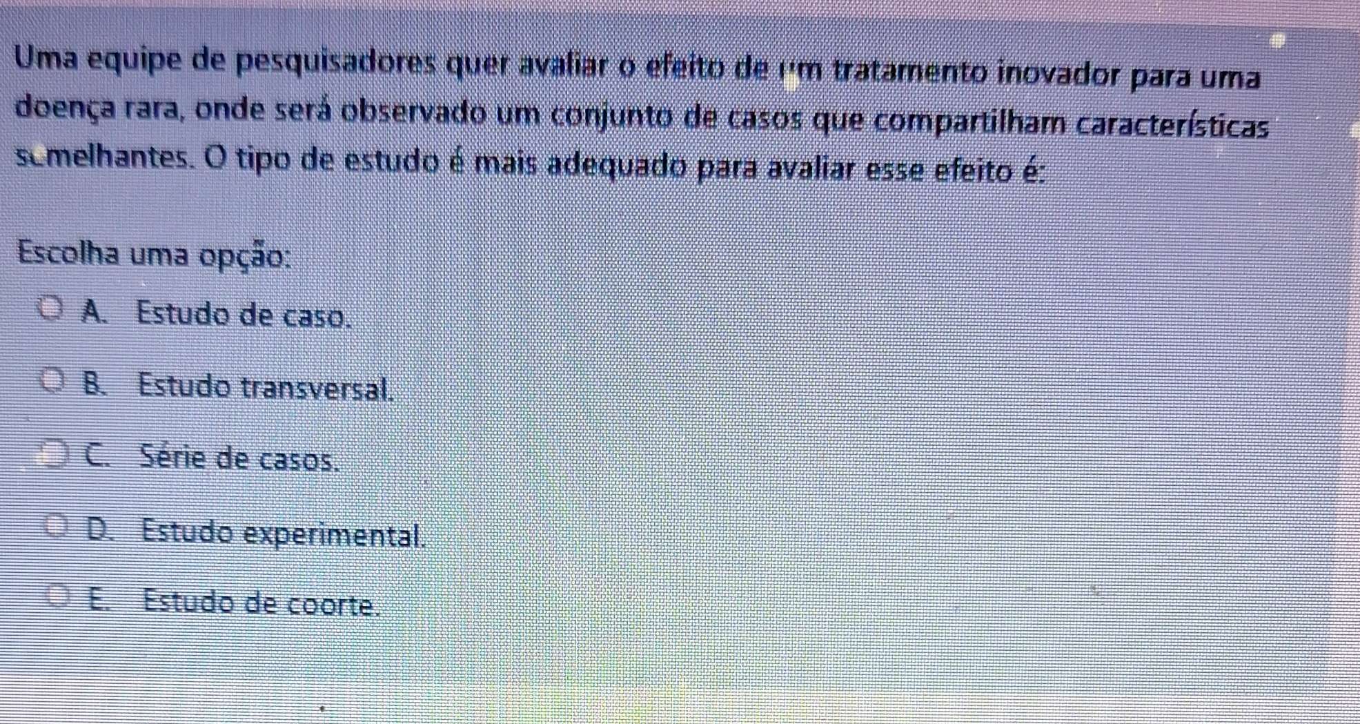 Uma equipe de pesquisadores quer avaliar o efeito de µm tratamento inovador para uma
doença rara, onde será observado um conjunto de casos que compartilham características
semelhantes. O tipo de estudo é mais adequado para avaliar esse efeito é:
Escolha uma opção:
A. Estudo de caso.
B. Estudo transversal.
C. Série de casos.
D. Estudo experimental.
E. Estudo de coorte.