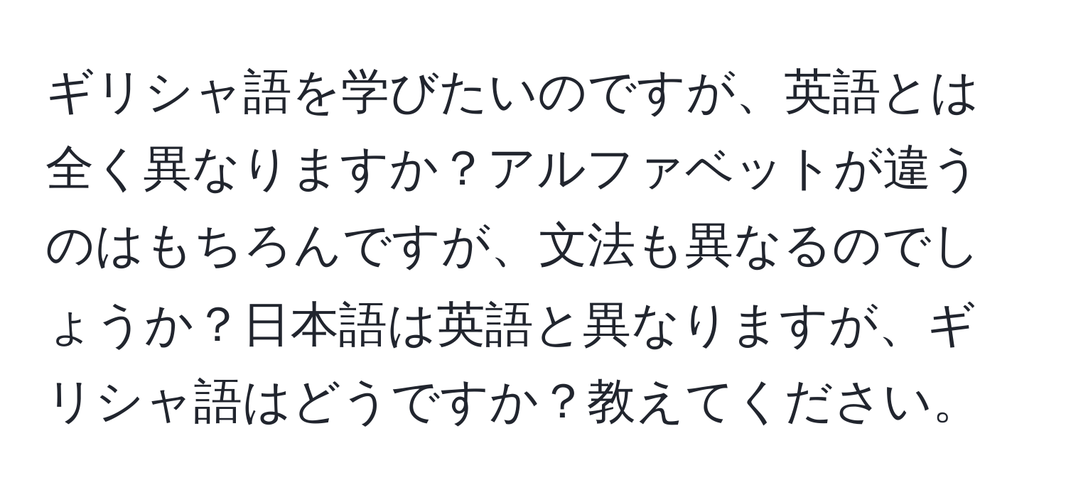 ギリシャ語を学びたいのですが、英語とは全く異なりますか？アルファベットが違うのはもちろんですが、文法も異なるのでしょうか？日本語は英語と異なりますが、ギリシャ語はどうですか？教えてください。