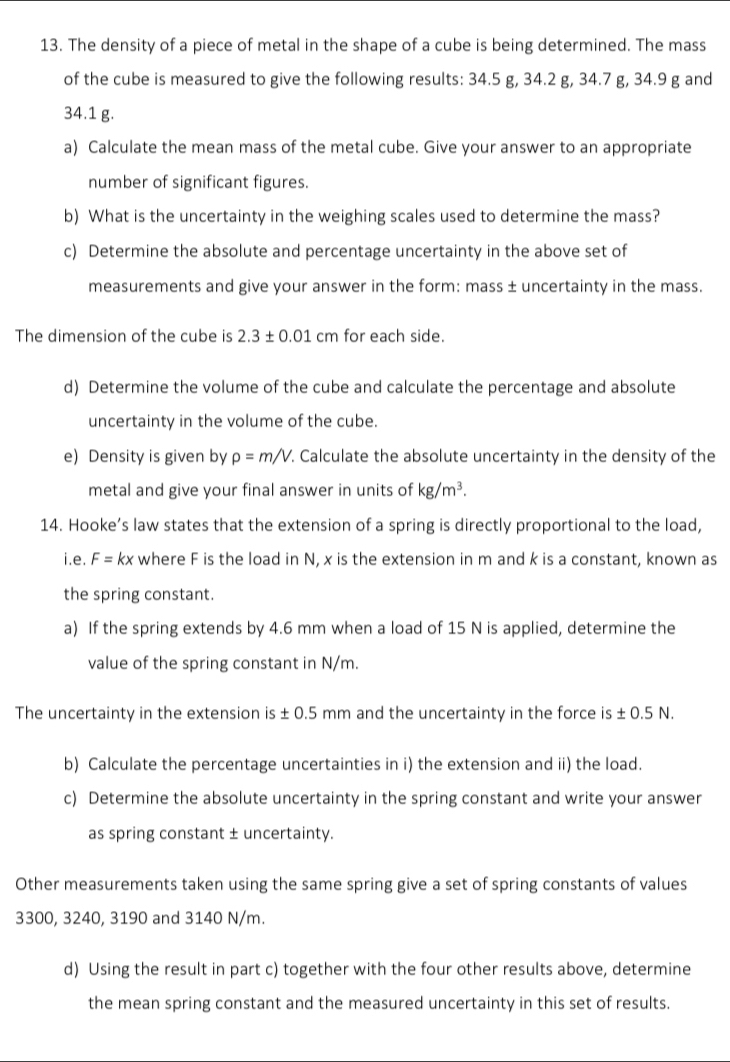 The density of a piece of metal in the shape of a cube is being determined. The mass 
of the cube is measured to give the following results: 34.5 g, 34.2 g, 34.7 g, 34.9 g and
34.1 g. 
a) Calculate the mean mass of the metal cube. Give your answer to an appropriate 
number of significant figures. 
b) What is the uncertainty in the weighing scales used to determine the mass? 
c) Determine the absolute and percentage uncertainty in the above set of 
measurements and give your answer in the form: mass ± uncertainty in the mass. 
The dimension of the cube is 2.3± 0.01 cm 1 for each side. 
d) Determine the volume of the cube and calculate the percentage and absolute 
uncertainty in the volume of the cube. 
e) Density is given by rho =m/V. . Calculate the absolute uncertainty in the density of the 
metal and give your final answer in units of kg/m^3. 
14. Hooke’s law states that the extension of a spring is directly proportional to the load, 
i.e. F= kx where F is the load in N, x is the extension in m and k is a constant, known as 
the spring constant. 
a) If the spring extends by 4.6 mm when a load of 15 N is applied, determine the 
value of the spring constant in N/m. 
The uncertainty in the extension is ± 0.5 mm and the uncertainty in the force is ± 0.5 N. 
b) Calculate the percentage uncertainties in i) the extension and ii) the load. 
c) Determine the absolute uncertainty in the spring constant and write your answer 
as spring constant ± uncertainty. 
Other measurements taken using the same spring give a set of spring constants of values
3300, 3240, 3190 and 3140 N/m. 
d) Using the result in part c) together with the four other results above, determine 
the mean spring constant and the measured uncertainty in this set of results.
