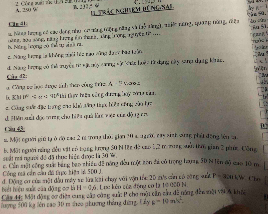 Công suất tức thời của trọng lực
A. 250 W B. 230,5 W C. 160,5 W
ấy g=1
II. TRÁC NGHIỆM ĐÚNG/SAI. au 49.
Câu 41:
éo của
a. Năng lượng có các dạng như: cơ năng (động năng và thế năng), nhiệt năng, quang năng, điện âu 50.
Câ u  1 
năng, hóa năng, năng lượng âm thanh, năng lượng nguyên tử ....
gang t
rước k
b. Năng lượng có thể tự sinh ra.
c. Năng lượng là không phải lúc nào cũng được bảo toàn. hoản
âu §
d. Năng lượng có thể truyền từ vật này sanng vật khác hoặc từ dạng này sang dạng khác.
s. I
iện
Câu 42: Câu
a. Công cơ học được tính theo công thức: A=F. v.cosα Siết
Câ
b. Khi 0°≤ alpha <90° thì thực hiện công dương hay công cản.
hể
c. Công suất đặc trưng cho khả năng thực hiện công của lực.
C
d. Hiệu suất đặc trưng cho hiệu quả làm việc của động cơ.
Câu 43: D/S
a. Một người giữ tạ ở dộ cao 2 m trong thời gian 30 s, người này sinh công phát động lên tạ.
b. Một người nâng đều vật có trọng lượng 50 N lên độ cao 1,2 m trong suốt thời gian 2 phút. Công
suất mà người đó đã thực hiện được là 30 W.
c. Cần một công suất bằng bao nhiêu để nâng đều một hòn đá có trọng lượng 50 N lên độ cao 10 m.
Công mả cần cầu đã thực hiện là 500 J.
d. Động cơ của một đầu máy xe lửa khi chạy với vận tốc 20 m/s cần có công suất P=800kW. Cho
biết hiệu suất của động cơ là H=0,6. Lực kéo của động cơ là 10 000 N.
Câu 44: Một động cơ điện cung cấp công suất P cho một cần cầu để nâng đều một vật A khối
lượng 500 kg lên cao 30 m theo phương thăng đứng. Lây g=10m/s^2.