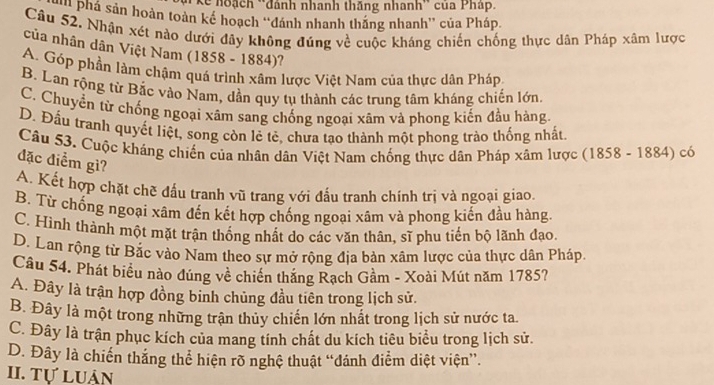 Kể hoạch ''đánh nhanh thăng nhanh'' của Pháp.
'* Phá sản hoàn toàn kế hoạch ''đánh nhanh thăng nhanh'' của Pháp.
Câu 52. Nhận xét nào dưới đây không đúng về cuộc kháng chiến chống thực dân Pháp xâm lược
của nhân dân Việt Nam (1858 - 1884)?
A. Góp phần làm chậm quá trình xâm lược Việt Nam của thực dân Pháp.
B. Lan rộng từ Bắc vào Nam, dần quy tụ thành các trung tâm kháng chiến lớn.
C. Chuyển từ chống ngoại xâm sang chống ngoại xâm và phong kiến đầu hàng
D. Đầu tranh quyết liệt, song còn lẻ tẻ, chưa tạo thành một phong trào thống nhất.
Câu 53. Cuộc kháng chiến của nhân dân Việt Nam chống thực dân Pháp xâm lược (1858 - 1884) có
đặc điểm gì?
A. Kết hợp chặt chẽ đấu tranh vũ trang với đấu tranh chính trị và ngoại giao.
B. Từ chống ngoại xâm đến kết hợp chống ngoại xâm và phong kiến đầu hàng.
C. Hình thành một mặt trận thống nhất do các văn thân, sĩ phu tiến bộ lãnh đạo.
D. Lan rộng từ Bắc vào Nam theo sự mở rộng địa bản xâm lược của thực dân Pháp.
Câu 54. Phát biểu nào đúng về chiến thăng Rạch Gầm - Xoài Mút năm 1785?
A. Đây là trận hợp đồng binh chủng đầu tiên trong lịch sử.
B. Đây là một trong những trận thủy chiến lớn nhất trong lịch sử nước ta.
C. Đây là trận phục kích của mang tính chất du kích tiêu biểu trong lịch sử.
D. Đây là chiến thắng thể hiện rõ nghệ thuật “đánh điểm diệt viện”.
II. Tự luản