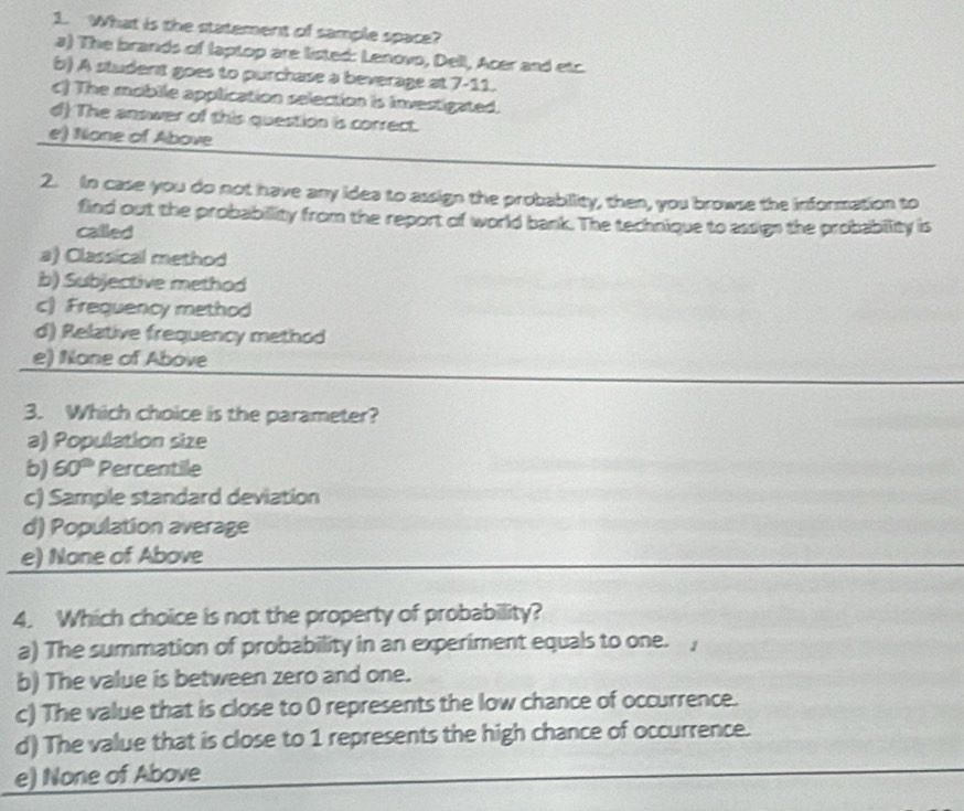 What is the statement of sample space?
a) The brands of laptop are listed: Lenovo, Dell, Acer and etc.
b) A student goes to purchase a beverage at 7-11.
c) The mobile application selection is investigated.
d) The answer of this question is correct.
e) None of Above
2. In case you do not have any idea to assign the probabillity, then, you browse the information to
find out the probability from the report of world bank. The technique to assign the probability is
called
a) Classical method
b) Subjective method
c) Frequency method
d) Relative frequency method
e) None of Above
3. Which choice is the parameter?
a) Population size
b) 60° Percentille
c) Sample standard deviation
d) Population average
e) None of Above
4. Which choice is not the property of probability?
a) The summation of probability in an experiment equals to one. ,
b) The value is between zero and one.
c) The value that is close to 0 represents the low chance of occurrence.
d) The value that is close to 1 represents the high chance of occurrence.
e) None of Above