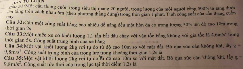 Cầu 31:Một cầu thang cuốn trong siêu thị mang 20 người, trọng lượng của mỗi người bằng 500N từ tầng dưới 
tên tầng trên cách nhau 6m (theo phương thăng đứng) trong thời gian 1 phút. Tính công suất của cầu thang cuốn 
này 
Câu 32:Cần một công suất bằng bao nhiêu để nâng đều một hòn đá có trọng lượng 50N lên độ cao 10m trong 
thời gian 2s
Câu 33:Một chiếc xe có khối lượng 1, 1 tấn bắt đầu chạy với vận tốc bằng không với gia tốc là 4, 6m/s^2 trong 
thời gian 5s. Công suất trung bình của xe bằng 
Câu 34:Một vật khối lượng 2kg rơi tự do từ độ cao 10m so với mặt đất. Bỏ qua sức cản không khí, lấy g=
9,8m/s^2. Công suất trung bình của trọng lực trong khoảng thời gian 1, 2s là 
Câu 35:Một vật khối lượng 2kg rơi tự do lừ độ cao 10m so với mặt đất. Bỏ qua sức cản không khí, lấy g=
9,8m/s^2. Công suất tức thời củạ trọng lực tại thời điểm 1, 2s là