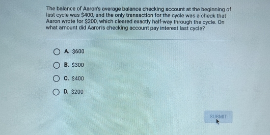 The balance of Aaron's average balance checking account at the beginning of
last cycle was $400, and the only transaction for the cycle was a check that
Aaron wrote for $200, which cleared exactly half-way through the cycle. On
what amount did Aaron's checking account pay interest last cycle?
A. $600
B. $300
C. $400
D. $200
SUBMIT