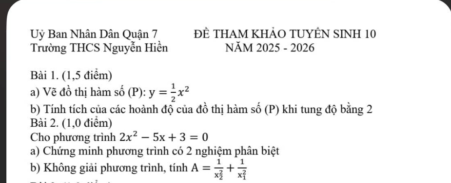 Uỷ Ban Nhân Dân Quận 7 ĐÈ THAM KHẢO TUYÊN SINH 10
Trường THCS Nguyễn Hiền NăM 2025 - 2026
Bài 1. (1,5 điểm)
a) Vẽ đồ thị hàm số (P): y= 1/2 x^2
b) Tính tích của các hoành độ của đồ thị hàm số (P) khi tung độ bằng 2
Bài 2. (1,0 điểm)
Cho phương trình 2x^2-5x+3=0
a) Chứng minh phương trình có 2 nghiệm phân biệt
b) Không giải phương trình, tính A=frac 1(x_2)^2+frac 1(x_1)^2