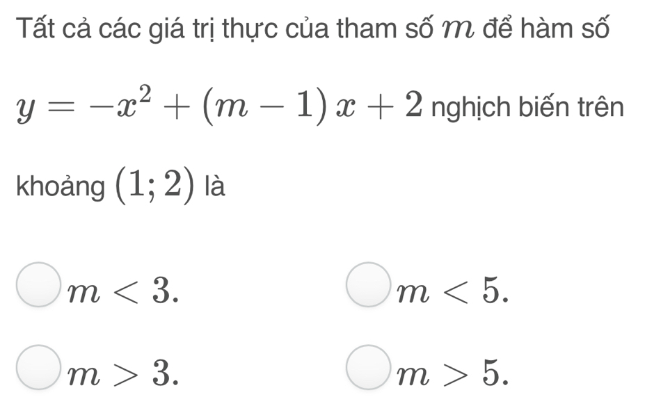 Tất cả các giá trị thực của tham số M để hàm số
y=-x^2+(m-1)x+2 nghịch biến trên
khoảng (1;2) là
m<3</tex>.
m<5</tex>.
m>3.
m>5.