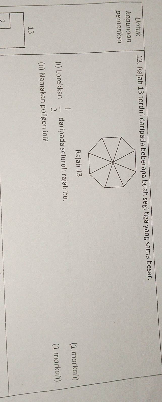 Untuk 13. Rajah 13 terdiri daripada beberapa buah segi tiga yang sama besar. 
kegunaan 
pemeriksa 
Rajah 13 
(i) Lorekkan  1/2  daripada seluruh rajah itu. (1 markah) 
(1 markah) 
(ii) Namakan poligon ini?