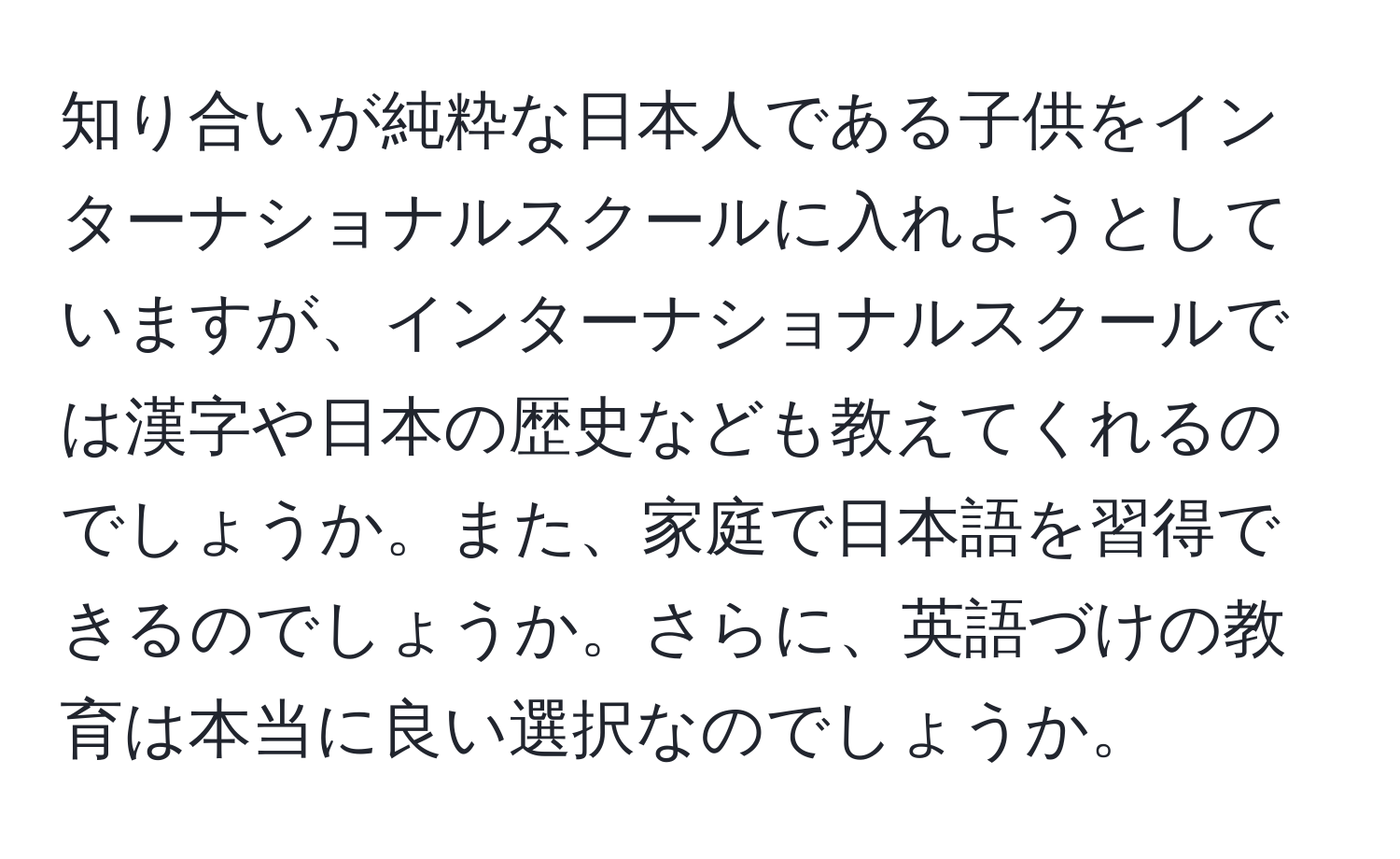 知り合いが純粋な日本人である子供をインターナショナルスクールに入れようとしていますが、インターナショナルスクールでは漢字や日本の歴史なども教えてくれるのでしょうか。また、家庭で日本語を習得できるのでしょうか。さらに、英語づけの教育は本当に良い選択なのでしょうか。