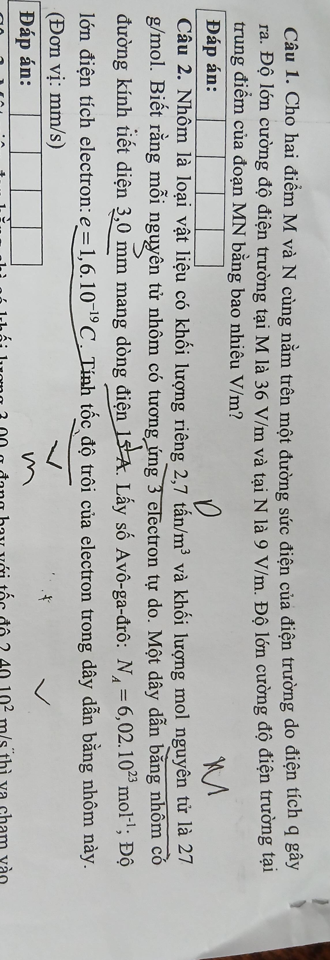 Cho hai điểm M và N cùng nằm trên một đường sức điện của điện trường do điện tích q gây 
ra. Độ lớn cường độ điện trường tại M là 36 V/m và tại N là 9 V/m. Độ lớn cường độ điện trường tại 
trung điểm của đoạn MN bằng bao nhiêu V/m? 
Đáp án: 
Câu 2. Nhôm là loại vật liệu có khối lượng riêng 2, 7 tấ n/m^3 và khối lượng mol nguyên tử là 27
g/mol. Biết rằng mỗi nguyên tử nhôm có tương ứng 3 electron tự do. Một dây dẫn bằng nhôm có 
đường kính tiết diện 3,0 mm mang dòng điện 15 A. Lấy số Avô-ga-đrô: N_A=6,02.10^(23)mol^(-1); Độ 
ớn điện tích electron: e=1,6.10^(-19)C. Tính tốc độ trôi của electron trong dây dẫn bằng nhôm này. 
(Đơn vị: mm/s) 
Đáp án: 
c đô 24010^2 m/s thì va cham vào