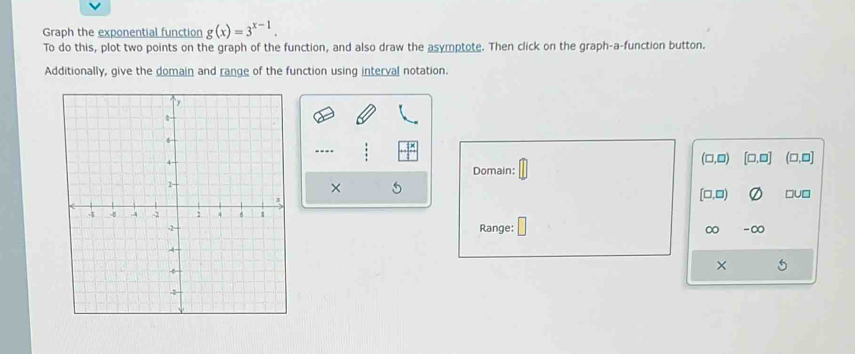 Graph the exponential function g(x)=3^(x-1). 
To do this, plot two points on the graph of the function, and also draw the asymptote. Then click on the graph-a-function button. 
Additionally, give the domain and range of the function using interval notation. 
...
(□ ,□ ) [□ ,□ ]
Domain: (□,□]
×
[□ ,□ ) □U□ 
Range: ∞ -∞ 
× 5