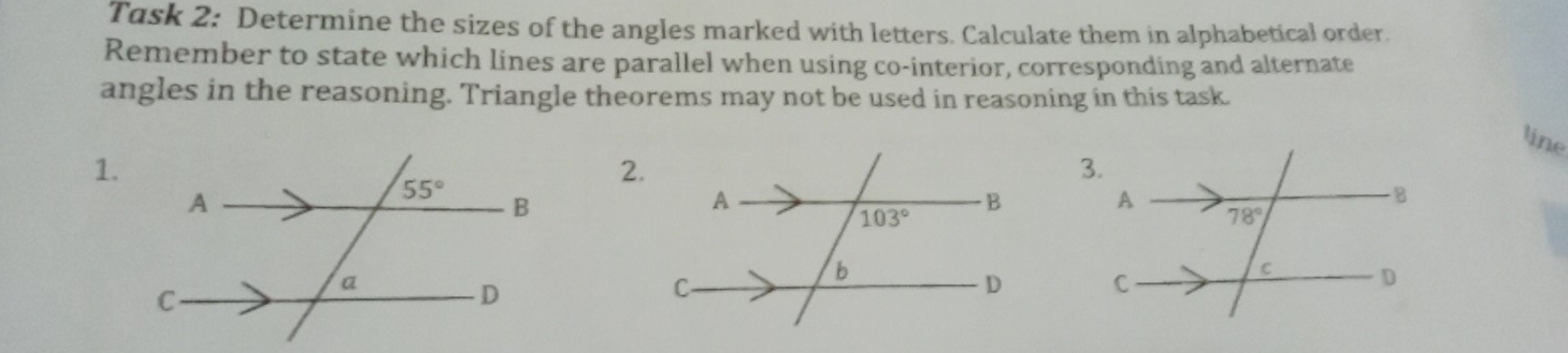 Task 2: Determine the sizes of the angles marked with letters. Calculate them in alphabetical order.
Remember to state which lines are parallel when using co-interior, corresponding and alternate
angles in the reasoning. Triangle theorems may not be used in reasoning in this task.
line
1.
2.