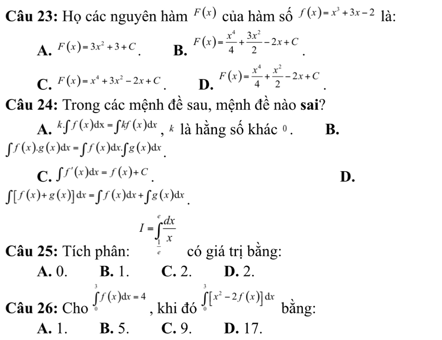 Họ các nguyên hàm F(x) của hàm số f(x)=x^3+3x-2 là:
A. F(x)=3x^2+3+C B. F(x)= x^4/4 + 3x^2/2 -2x+C.
C. F(x)=x^4+3x^2-2x+C D. F(x)= x^4/4 + x^2/2 -2x+C
Câu 24: Trong các mệnh đề sau, mệnh đề nào sai?
A. k.∈t f(x)dx=∈t kf(x)dx , * là hằng số khác º. B.
∈t f(x).g(x)dx=∈t f(x)dx.∈t g(x)dx
C. ∈t f'(x)dx=f(x)+C D.
∈t [f(x)+g(x)]dx=∈t f(x)dx+∈t g(x)dx
I=∈tlimits _ 1/e ^e dx/x 
Câu 25: Tích phân: có giá trị bằng:
A. 0. B. 1. C. 2. D. 2.
Câu 26: Cho ∈tlimits _0^(3f(x)dx=4 , khi đó ∈tlimits _0^3[x^2)-2f(x)]dx bằng:
A. 1. B. 5. C. 9. D. 17.