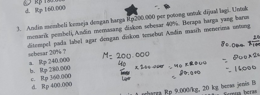 Rp 180.000
d. Rp 160.000
3. Andin membeli kemeja dengan harga Rp200.000 per potong untuk dijual lagi. Untuk
menarik pembeli,Andin memasang diskon sebesar 40%. Berapa harga yang barus
ditempel pada label agar dengan diskon tersebut Andin masih menerima untung
sebesar 20% ?
a. Rp240.000
b. Rp280.000
c. Rp360.000
d. Rp400.000
scharga Rp 9.000/kg, 20 kg beras jenis B
Semua beras