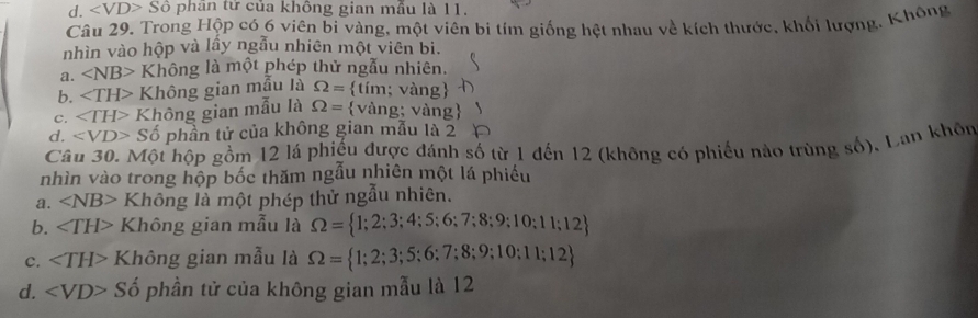 d. ∠ VD>Shat o phân tử của không gian mẫu là 11.
Câu 29. Trong Hộp có 6 viên bi vàng, một viên bi tím giống hệt nhau về kích thước, khối lượng, Không
nhìn vào hộp và lầy ngẫu nhiên một viên bi.
a. ∠ NB> Không là một phép thử ngẫu nhiên.
b. Không gian mẫu là Omega = tim;van g
C. ∠ TH> Không gian mẫu là Omega = vang; vàng
d, Shat o phần tử của không gian mẫu là 2
Câu 30. Một hộp gồm 12 lá phiếu được đánh số từ 1 đến 12 (không có phiếu nào trùng số), Lan khôn
nhìn vào trong hộp bốc thăm ngẫu nhiên một lá phiếu
a. ∠ NB> Không là một phép thử ngẫu nhiên.
b. ∠ TH> Không gian mẫu là Omega = 1;2;3;4;5;6;7;8;9;10;11;12
c. Không gian mẫu là Omega = 1;2;3;5;6;7;8;9;10;11;12
d. Số phần tử của không gian mẫu là 12