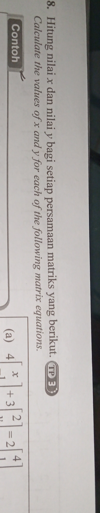 Hitung nilai x dan nilai y bagi setiap persamaan matriks yang berikut. TPE 
Calculate the values of x and y for each of the following matrix equations. 
Contoh 
(a) 4beginbmatrix x 1endbmatrix +3beginbmatrix 2 xendbmatrix =2beginbmatrix 4 1endbmatrix
