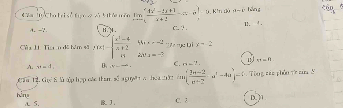 Câu 10/ Cho hai số thực đ và 6 thỏa mãn limlimits _xto +∈fty ( (4x^2-3x+1)/x+2 -ax-b)=0. Khi đó a+b bằng
A. -7. B. 4. C. 7. D. -4.
khi x!= -2 liên tục tại x=-2
Câu 11. Tìm m để hàm số f(x)=beginarrayl  (x^2-4)/x+2  mendarray. khi x=-2 m=0. 
D
A. m=4. B. m=-4.
C. m=2. 
Câu 12. Gọi S là tập hợp các tham số nguyên # thỏa mãn lim ( (3n+2)/n+2 +a^2-4a)=0. Tổng các phần tử của S
bằng
A. 5. B. 3. C. 2. D. 4.