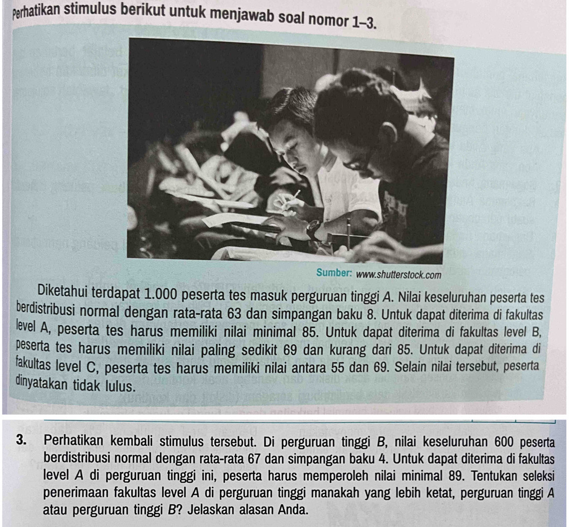 Perhatikan stimulus berikut untuk menjawab soal nomor 1-3. 
Sumber: www.shutterstock.com 
Diketahui terdapat 1.000 peserta tes masuk perguruan tinggi A. Nilai keseluruhan peserta tes 
berdistribusi normal dengan rata-rata 63 dan simpangan baku 8. Untuk dapat diterima di fakultas 
level A, peserta tes harus memiliki nilai minimal 85. Untuk dapat diterima di fakultas level B, 
peserta tes harus memiliki nilai paling sedikit 69 dan kurang dari 85. Untuk dapat diterima di 
fakultas level C, peserta tes harus memiliki nilai antara 55 dan 69. Selain nilai tersebut, peserta 
dinyatakan tidak lulus. 
3. Perhatikan kembali stimulus tersebut. Di perguruan tinggi B, nilai keseluruhan 600 peserta 
berdistribusi normal dengan rata-rata 67 dan simpangan baku 4. Untuk dapat diterima di fakultas 
level A di perguruan tinggi ini, peserta harus memperoleh nilai minimal 89. Tentukan seleksi 
penerimaan fakultas level A di perguruan tinggi manakah yang lebih ketat, perguruan tinggi A 
atau perguruan tinggi B? Jelaskan alasan Anda.