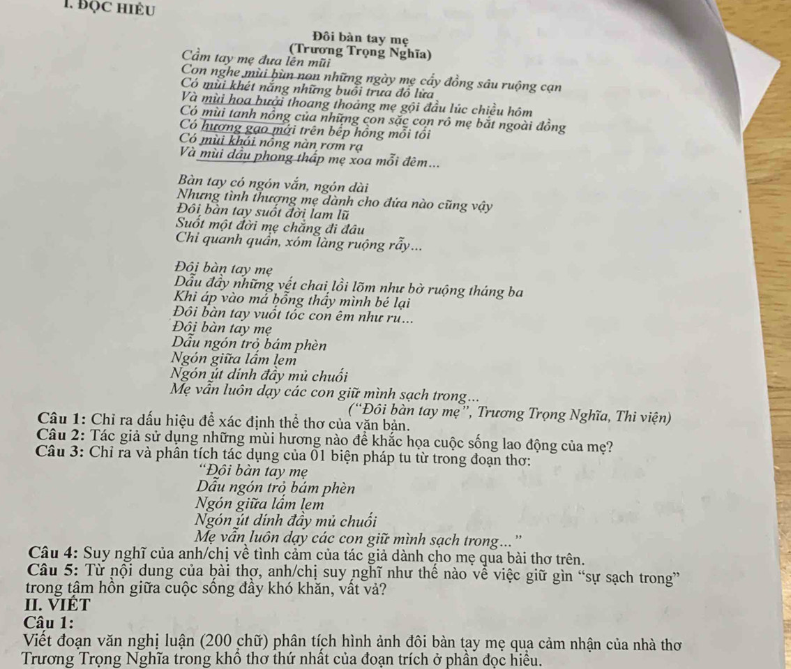 ĐọC hiÉu
Đôi bàn tay mẹ
(Trương Trọng Nghĩa)
Cầm tay mẹ đưa lền mũi
Con nghe mùi bùn non những ngày mẹ cây đồng sâu ruộng cạn
Có mùi khét nắng những buổi trưa đồ lửa
Và mùi hoa bưởi thoang thoảng mẹ gội đầu lúc chiều hôm
Có mùi tanh nồng của những con sắc con rô mẹ bắt ngoài đồng
Có hương gạo mới trên bếp hồng mỗi tối
Có mùi khói nồng nàn rơm rạ
Và mùi dầu phong thấp mẹ xoa mỗi đêm...
Bàn tay có ngón vắn, ngón dài
Nhưng tình thượng mẹ dành cho đứa nào cũng vậy
Đôi bàn tay suốt đời lam lũ
Suốt một đời mẹ chắng đi đầu
Chi quanh quần, xóm làng ruộng rầy...
Đôi bàn tay mẹ
Dẫu đầy những vết chai lồi lõm như bờ ruộng tháng ba
Khi áp vào mả bồng thầy mình bé lại
Đôi bàn tay vuốt tốc con êm như rư...
Đôi bàn tay mẹ
Dẫu ngón trỏ bám phèn
Ngón giữa lấm lem
Ngón út dính đầy mủ chuối
Mẹ vẫn luôn dạy các con giữ mình sạch trong...
(“Đôi bàn tay mẹ'', Trương Trọng Nghĩa, Thi viện)
Câu 1: Chỉ ra dấu hiệu để xác định thể thơ của văn bản.
Câu 2: Tác giả sử dụng những mùi hương nào để khắc họa cuộc sống lao động của mẹ?
Câu 3: Chỉ ra và phân tích tác dụng của 01 biện pháp tu từ trong đoạn thơ:
“Đôi bàn tay mẹ
Dẫu ngón trò bám phèn
Ngón giữa lấm lem
Ngón út dính đầy mủ chuối
Mẹ vẫn luôn dạy các con giữ mình sạch trong... ''
Câu 4: Suy nghĩ của anh/chị về tình cảm của tác giả dành cho mẹ qua bài thơ trên.
Câu 5: Từ nội dung của bài thợ, anh/chị suy nghĩ như thế nào vễ việc giữ gìn “sự sạch trong”
trong tậm hồn giữa cuộc sống đầy khó khăn, vất vả?
II. VIÊT
Câu 1:
Viết đoạn văn nghị luận (200 chữ) phân tích hình ảnh đôi bàn tạy mẹ qua cảm nhận của nhà thơ
Trương Trọng Nghĩa trong khổ thơ thứ nhất của đoạn trích ở phần đọc hiều.