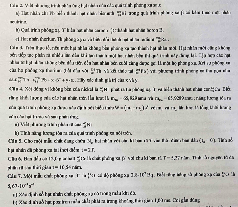 Viết phương trình phản ứng hạt nhân của các quá trình phóng xạ sau:
a) Hạt nhân chì Pb biến thành hạt nhân bismuth _(83)^(209)Bi. trong quá trình phóng xạ β có kèm theo một phản
neutrino.
b) Quá trình phóng xạ beta^+ biến hạt nhân carbon _6^((10)C : thành hạt nhân boron B.
c) Hạt nhân thorium Th phóng xạ α và biến đổi thành hạt nhân radium _(88)^(226)Ra.
Câu 3. Trên thực tế, nếu một hạt nhân không bền phóng xạ tạo thành hạt nhân mới. Hạt nhân mới cũng không
bền tiếp tục phân rã nhiều lần đến khi tạo thành một hạt nhân bền thì quá trình này dừng lại. Tập hợp các hạt
nhân từ hạt nhân không bền đầu tiên đến hạt nhân bền cuối cùng được gọi là một họ phóng xạ. Xét sự phóng xạ
của họ phóng xạ thorium (bắt đầu với _(90)^(232)Th và kết thúc tại _(82)^(208)Pb) với phương trình phóng xạ thu gọn như
sau: _(90)^(232)Thto _(82)^(208)Pb+x· beta ^-)+y· alpha. Hãy xác định giá trị của x và y.
Cầu 4. Xét đồng vị không bền của nickel là _(28)^(66)N i phát ra tia phóng xạ β¯ và biến thành hạt nhân con_(29)^(66)Cu Biết
rằng khối lượng của các hạt nhân trên lần lượt là m_Ni=65,929amu và m_Cu=65,9289amu; năng lượng tỏa ra
của quá trình phóng xạ được xác định bởi biểu thức W=(m_1-m_2)c^2vdelta im_1 và m_2 lần lượt là tổng khối lượng
của các hạt trước và sau phản ứng.
a) Viết phương trình phân rã của _(28)^(66)Ni
b) Tính năng lượng tỏa ra của quá trình phóng xạ nói trên.
Câu 5. Cho một mẫu chất đang chứa N_0 hạt nhân với chu kì bán rã T vào thời điểm ban đầu (t_0=0). Tính số
hạt nhân đã phóng xạ tại thời điểm t=2T.
Câu 6. Ban đầu có 12,0 g cobalt beginarrayr 60 27endarray Co là chất phóng xạ β¯ với chu kì bán rã T=5,27nam 1. Tính số nguyên tử đã
phân rã sau thời gian t=10,54nam.
Câu 7. Một mẫu chất phóng x cabeta^+ là _8^((15)O có độ phóng xạ 2,8· 10^7)Bq. Biết rằng hằng số phóng xạ của beginarrayr 15 8endarray O là
5,67· 10^(-3)s^(-1)
a) Xác định số hạt nhân chất phóng xạ có trong mẫu khi đó.
b) Xác định số hạt positron mẫu chất phát ra trong khoảng thời gian 1,00 ms. Coi gần đúng