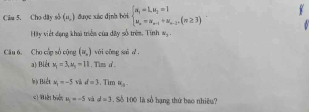 Cho dãy số (u_n) được xác định bởi beginarrayl u_1=1,u_2=1 u_n=u_n-1+u_n-2,(n≥ 3)endarray.. 
Hãy viết dạng khai triển của dãy số trên. Tính u_5. 
Câu 6. Cho cấp số cộng (u_n) với công sai d. 
a) Biết u_1=3, u_5=11. Tim d. 
b) Biết u_1=-5 và d=3. Tim u_10. 
c) Biết biết u_1=-5 và d=3. Số 100 là số hạng thứ bao nhiêu?