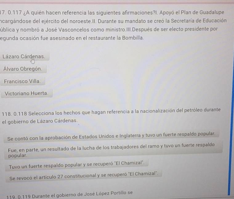 0.117 ¿A quién hacen referencia las siguientes afirmaciones?I. Apoyó el Plan de Guadalupe
incargándose del ejército del noroeste.II. Durante su mandato se creó la Secretaría de Educación
ública y nombró a José Vasconcelos como ministro.III.Después de ser electo presidente por
egunda ocasión fue asesinado en el restaurante la Bombilla.
Lázaro Cárdenas.
Álvaro Obregón.
Francisco Villa.
Victoriano Huerta.
118. 0.118 Selecciona los hechos que hagan referencia a la nacionalización del petróleo durante
el gobierno de Lázaro Cárdenas.
Se contó con la aprobación de Estados Unidos e Inglaterra y tuvo un fuerte respaldo popular.
Fue, en parte, un resultado de la lucha de los trabajadores del ramo y tuvo un fuerte respaldo
popular.
Tuvo un fuerte respaldo popular y se recuperó "El Chamizal".
Se revocó el artículo 27 constitucional y se recuperó "El Chamizal".
119. 0.119 Durante el gobierno de José López Portillo se