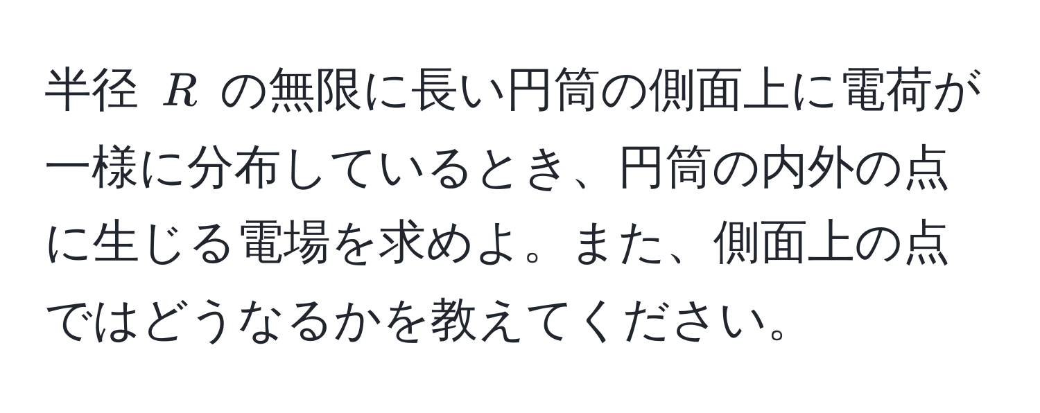 半径 $R$ の無限に長い円筒の側面上に電荷が一様に分布しているとき、円筒の内外の点に生じる電場を求めよ。また、側面上の点ではどうなるかを教えてください。