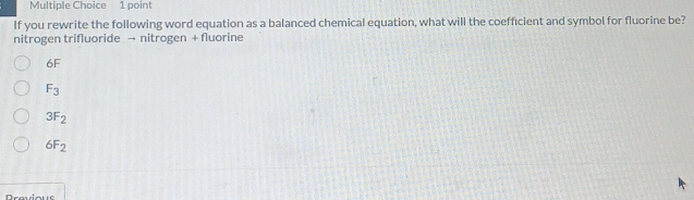 If you rewrite the following word equation as a balanced chemical equation, what will the coefficient and symbol for fluorine be?
nitrogen trifluoride → nitrogen + fluorine
6F
F_3
3F_2
6F_2