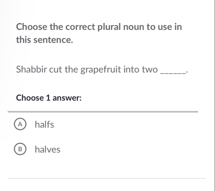 Choose the correct plural noun to use in
this sentence.
Shabbir cut the grapefruit into two _.
Choose 1 answer:
A halfs
B halves
_