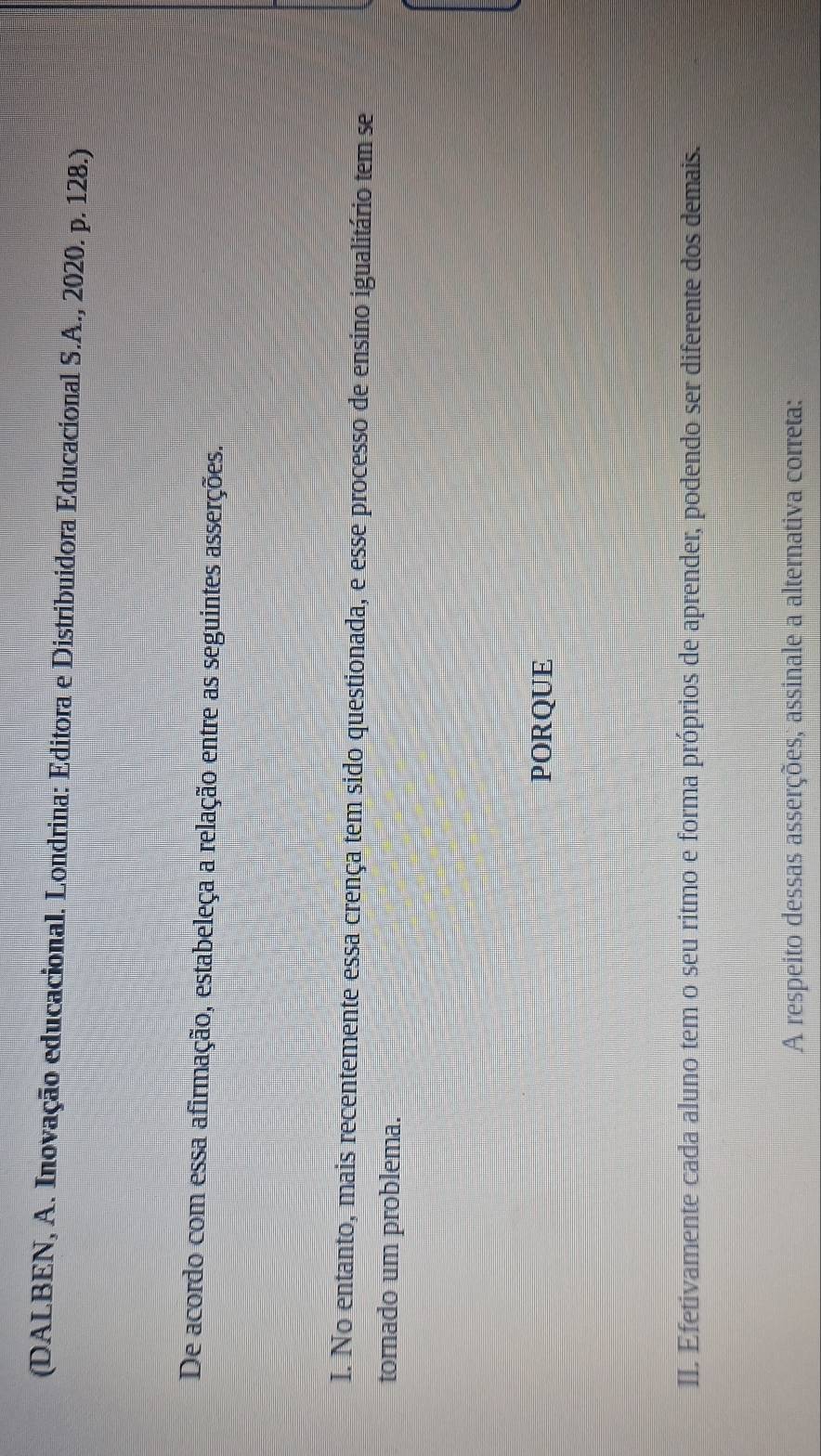 (DALBEN, A. Inovação educacional. Londrina: Editora e Distribuidora Educacional S.A., 2020. p. 128.) 
De acordo com essa afirmação, estabeleça a relação entre as seguintes asserções. 
I. No entanto, mais recentemente essa crença tem sido questionada, e esse processo de ensino igualitário tem se 
tornado um problema. 
PORQUE 
II. Efetivamente cada aluno tem o seu ritmo e forma próprios de aprender, podendo ser diferente dos demais. 
A respeito dessas asserções, assinale a alternativa correta: