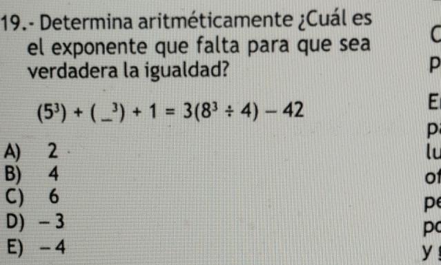 19.- Determina aritméticamente ¿Cuál es
el exponente que falta para que sea C
verdadera la igualdad?
p
(5^3)+(_ ^3)+1=3(8^3/ 4)-42 _
E
p
A) 2 lu
B) 4 of
C) 6
pe
D) - 3
pc
E) - 4 y