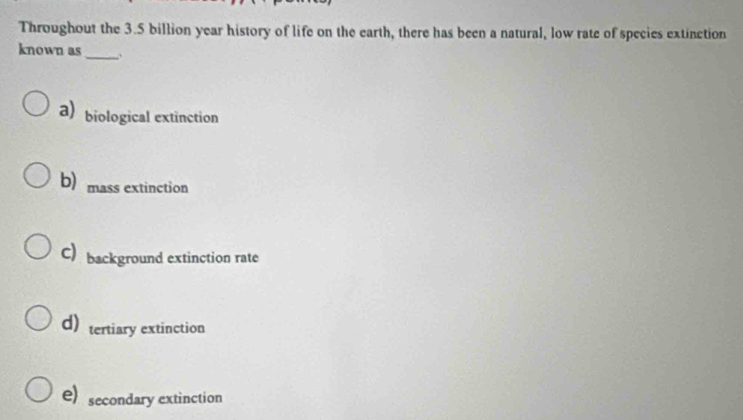 Throughout the 3.5 billion year history of life on the earth, there has been a natural, low rate of species extinction
known as_ .
abiological extinction
b) mass extinction
C) background extinction rate
d)tertiary extinction
e) secondary extinction