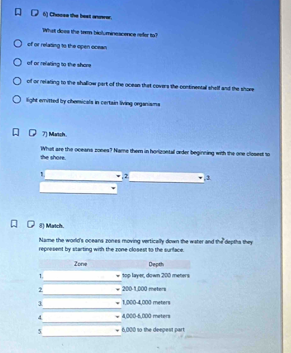 Choose the best answer.
What doea the term biolumineacence refer to?
of or relating to the open ocean
of or relating to the shore
of or relating to the shallow part of the ocean that covers the continental shelf and the shore
light emitted by chemicals in certain living organisms
7) Match.
What are the oceans zones? Name them in horizontal order beginning with the one closest to
the shore.
1.
, 2. , 3.
8) Match.
Name the world's oceans zones moving vertically down the water and the depths they
represent by starting with the zone closest to the surface.
Zone Depth
_
1. top layer, down 200 meters
_
2 200-1,000 meters
_
3. 1,000-4,000 meters
_
4 4,000-6,000 meters
_
5
6,000 to the deepest part