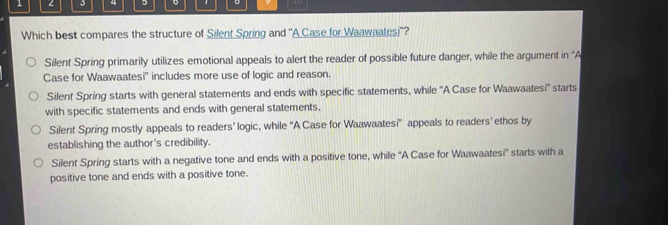 1 2 3 4 。 。
Which best compares the structure of Silent Spring and ''A Case for Waawaatesi''?
Silent Spring primarily utilizes emotional appeals to alert the reader of possible future danger, while the argument in ''A
Case for Waawaatesi'' includes more use of logic and reason.
Silent Spring starts with general statements and ends with specific statements, while ''A Case for Waawaatesi” starts
with specific statements and ends with general statements.
Silent Spring mostly appeals to readers’ logic, while “A Case for Waawaatesi” appeals to readers’ ethos by
establishing the author's credibility.
Silent Spring starts with a negative tone and ends with a positive tone, while “A Case for Waawaatesi” starts with a
positive tone and ends with a positive tone.