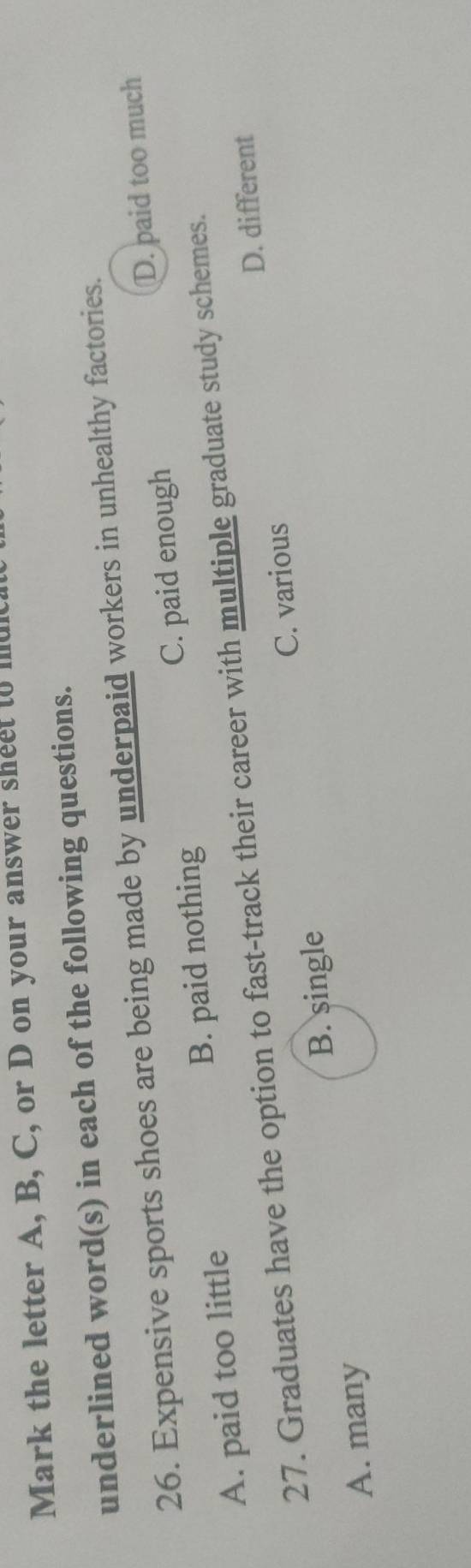 Mark the letter A, B, C, or D on your answer sheet to muich
underlined word(s) in each of the following questions.
26. Expensive sports shoes are being made by underpaid workers in unhealthy factories.
A. paid too little B. paid nothing C. paid enough D. paid too much
27. Graduates have the option to fast-track their career with multiple graduate study schemes.
D. different
B. single C. various
A. many