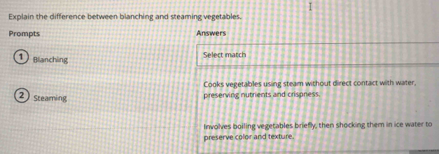 Explain the difference between blanching and steaming vegetables.
Prompts Answers
1 Blanching Select match
Cooks vegetables using steam without direct contact with water,
2 Steaming preserving nutrients and crispness.
Involves boiling vegetables briefly, then shocking them in ice water to
preserve color and texture.