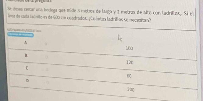 Oo de la pregunta
Se desea cercar una bodega que mide 3 metros de largo y 2 metros de alto con ladrillos,. Si el
área de cada ladrillo es de 600 cm cuadrados. ¿Cuántos ladrillos se necesitan?
4 Hg S7
nes s
A
100
B
120
C
60
D
200