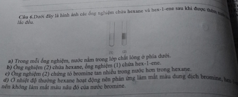 Câu 6.Dưới đây là hình ảnh các ống nghiệm chứa hexane và hex- 1 -ene sau khi được thêm nướch 
lắc đều. 
(1) (2) 
a) Trong mỗi ống nghiệm, nước nằm trong lớp chất lỏng ở phía dưới. 
b) Ông nghiệm (2) chứa hexane, ống nghiệm (1) chứa hex -1 -ene. 
c) Ông nghiệm (2) chứng tỏ bromine tan nhiều trong nước hơn trong hexane. 
d) Ở nhiệt độ thường hexane hoạt động nên phản ứng làm mất màu dung dịch bromine, hex-le 
nên không làm mất màu nâu đỏ của nước bromine.