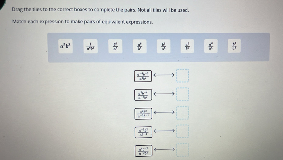 Drag the tiles to the correct boxes to complete the pairs. Not all tiles will be used.
Match each expression to make pairs of equivalent expressions.
a^5b^3  1/a^6b^4   b^6/a^6   a^6/b^5   b^6/a^5   a^6/b^6   a^6/b^4   b^3/a^5 
 (a^(-4)b^(-2))/a^2b^2  □
 (a^3b^(-4))/a^(-3)b^2 
x_□ 
 a^2b^2/a^(-3)b^(-1)  □
 (a^(-5)b^2)/ab^(-4) 
 (a^4b^(-2))/a^(-2)b^3  □°